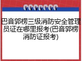 巴音郭楞三级消防安全管理员证在哪里报考(巴音郭楞消防证报考)
