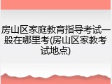 房山区家庭教育指导考试一般在哪里考(房山区家教考试地点)