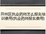 开州区执业药师怎么报名培训费用(执业药师报名费用)