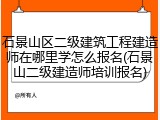 石景山区二级建筑工程建造师在哪里学怎么报名(石景山二级建造师培训报名)