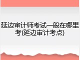 延边审计师考试一般在哪里考(延边审计考点)