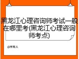 黑龙江心理咨询师考试一般在哪里考(黑龙江心理咨询师考点)