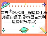 昌吉一级水利工程造价工程师证在哪里报考(昌吉水利造价师报考点)