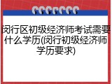 闵行区初级经济师考试需要什么学历(闵行初级经济师学历要求)