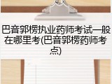巴音郭楞执业药师考试一般在哪里考(巴音郭楞药师考点)