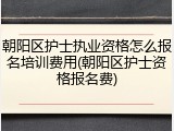 朝阳区护士执业资格怎么报名培训费用(朝阳区护士资格报名费)