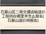 石景山区二级交通运输造价工程师在哪里学怎么报名(石景山造价师报名)