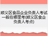 顺义区食品企业负责人考试一般在哪里考(顺义区食企负责人考点)