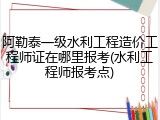 阿勒泰一级水利工程造价工程师证在哪里报考(水利工程师报考点)