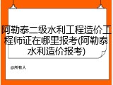 阿勒泰二级水利工程造价工程师证在哪里报考(阿勒泰水利造价报考)