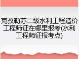 克孜勒苏二级水利工程造价工程师证在哪里报考(水利工程师证报考点)