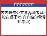 齐齐哈尔公共营养师考试一般在哪里考(齐齐哈尔营养师考点)