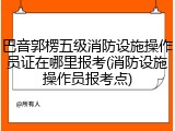 巴音郭楞五级消防设施操作员证在哪里报考(消防设施操作员报考点)