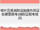 喀什五级消防设施操作员证在哪里报考(消防证报考地点)