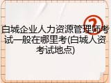白城企业人力资源管理师考试一般在哪里考(白城人资考试地点)