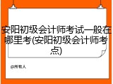 安阳初级会计师考试一般在哪里考(安阳初级会计师考点)