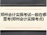 郑州会计实操考试一般在哪里考(郑州会计实操考点)