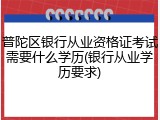 普陀区银行从业资格证考试需要什么学历(银行从业学历要求)
