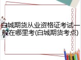 白城期货从业资格证考试一般在哪里考(白城期货考点)