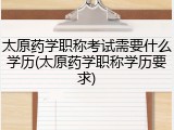 太原药学职称考试需要什么学历(太原药学职称学历要求)
