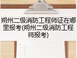 朔州二级消防工程师证在哪里报考(朔州二级消防工程师报考)