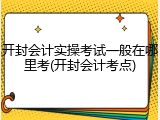 开封会计实操考试一般在哪里考(开封会计考点)
