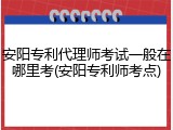 安阳专利代理师考试一般在哪里考(安阳专利师考点)