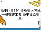 昌平区食品企业负责人考试一般在哪里考(昌平食企考点)