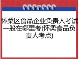 怀柔区食品企业负责人考试一般在哪里考(怀柔食品负责人考点)