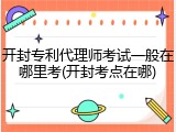 开封专利代理师考试一般在哪里考(开封考点在哪)