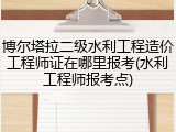 博尔塔拉二级水利工程造价工程师证在哪里报考(水利工程师报考点)