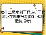 喀什二级水利工程造价工程师证在哪里报考(喀什水利造价报考)