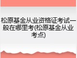 松原基金从业资格证考试一般在哪里考(松原基金从业考点)