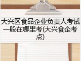 大兴区食品企业负责人考试一般在哪里考(大兴食企考点)