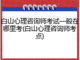 白山心理咨询师考试一般在哪里考(白山心理咨询师考点)