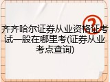 齐齐哈尔证券从业资格证考试一般在哪里考(证券从业考点查询)