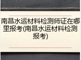 南昌水运材料检测师证在哪里报考(南昌水运材料检测报考)