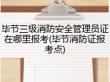 毕节三级消防安全管理员证在哪里报考(毕节消防证报考点)
