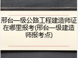 邢台一级公路工程建造师证在哪里报考(邢台一级建造师报考点)