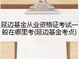 延边基金从业资格证考试一般在哪里考(延边基金考点)