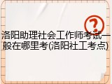 洛阳助理社会工作师考试一般在哪里考(洛阳社工考点)
