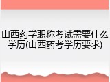 山西药学职称考试需要什么学历(山西药考学历要求)