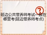 延边公共营养师考试一般在哪里考(延边营养师考点)