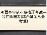 鸡西基金从业资格证考试一般在哪里考(鸡西基金从业考点)