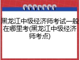 黑龙江中级经济师考试一般在哪里考(黑龙江中级经济师考点)