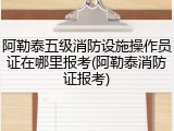 阿勒泰五级消防设施操作员证在哪里报考(阿勒泰消防证报考)