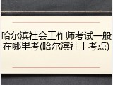 哈尔滨社会工作师考试一般在哪里考(哈尔滨社工考点)
