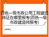 百色一级市政公用工程建造师证在哪里报考(百色一级市政建造师报考)