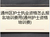 通州区护士执业资格怎么报名培训费用(通州护士资格培训费)