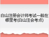 白山注册会计师考试一般在哪里考(白山注会考点)